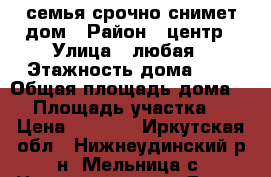 семья срочно снимет дом › Район ­ центр › Улица ­ любая › Этажность дома ­ 1 › Общая площадь дома ­ - › Площадь участка ­ - › Цена ­ 3 000 - Иркутская обл., Нижнеудинский р-н, Мельница с. Недвижимость » Дома, коттеджи, дачи аренда   